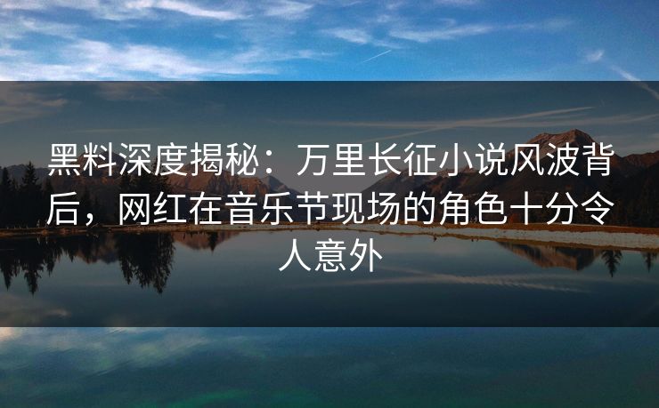 黑料深度揭秘：万里长征小说风波背后，网红在音乐节现场的角色十分令人意外