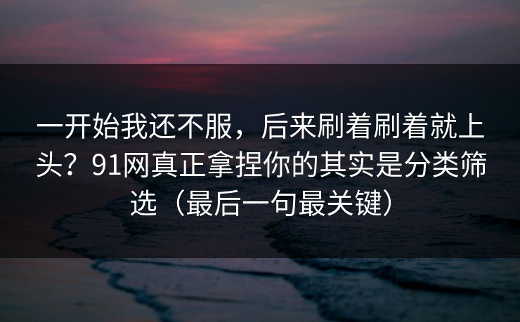 一开始我还不服,后来刷着刷着就上头?91网真正拿捏你的其实是分类筛选(最后一句最关键) 一开始我还不服,后来刷着刷着就上头?91网真正拿捏你的其实是分类筛选(最后一句最关键)