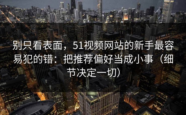 别只看表面，51视频网站的新手最容易犯的错：把推荐偏好当成小事（细节决定一切）