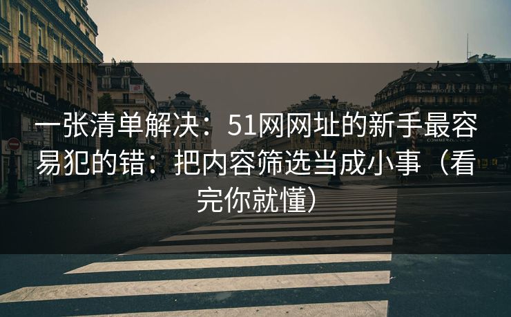一张清单解决：51网网址的新手最容易犯的错：把内容筛选当成小事（看完你就懂）
