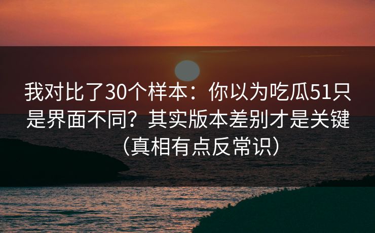我对比了30个样本：你以为吃瓜51只是界面不同？其实版本差别才是关键（真相有点反常识）