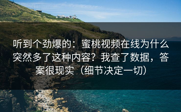 听到个劲爆的：蜜桃视频在线为什么突然多了这种内容？我查了数据，答案很现实（细节决定一切）