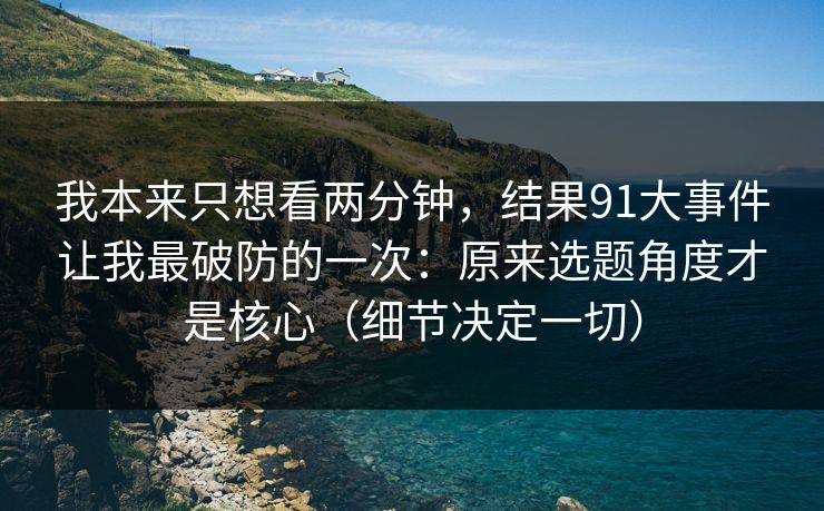 我本来只想看两分钟，结果91大事件让我最破防的一次：原来选题角度才是核心（细节决定一切）