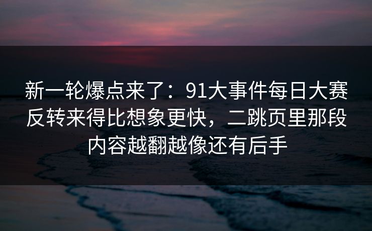 新一轮爆点来了：91大事件每日大赛反转来得比想象更快，二跳页里那段内容越翻越像还有后手