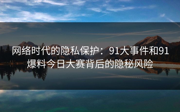 网络时代的隐私保护：91大事件和91爆料今日大赛背后的隐秘风险