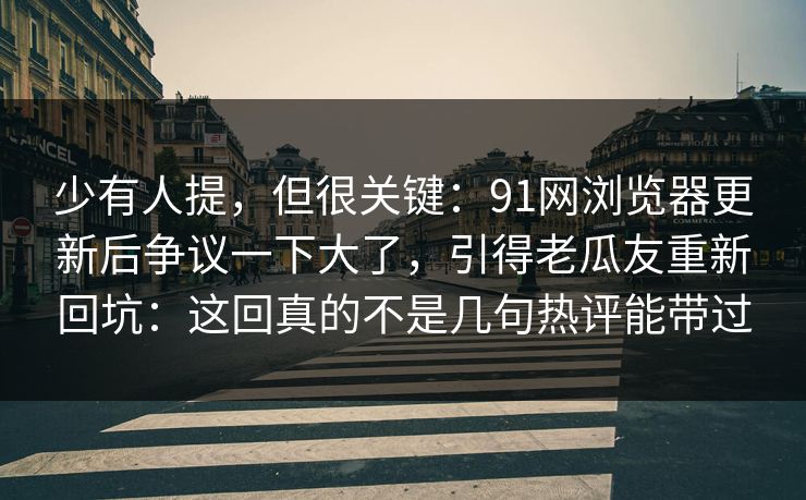 少有人提，但很关键：91网浏览器更新后争议一下大了，引得老瓜友重新回坑：这回真的不是几句热评能带过